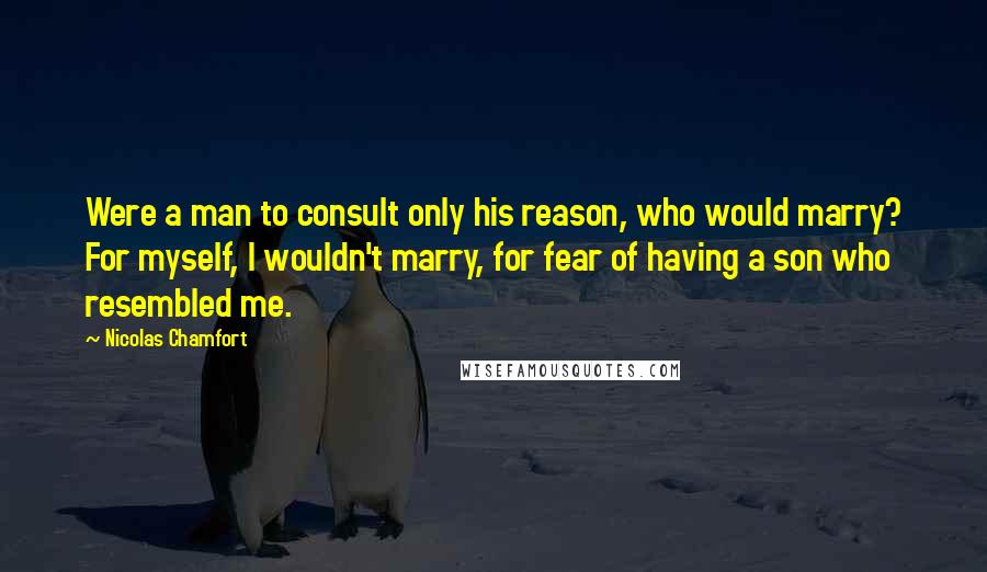 Nicolas Chamfort Quotes: Were a man to consult only his reason, who would marry? For myself, I wouldn't marry, for fear of having a son who resembled me.