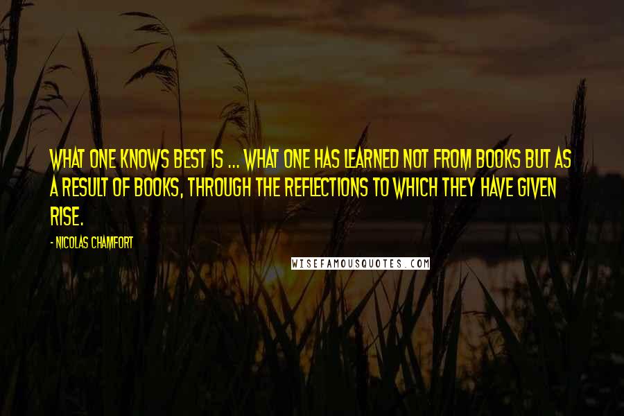 Nicolas Chamfort Quotes: What one knows best is ... what one has learned not from books but as a result of books, through the reflections to which they have given rise.