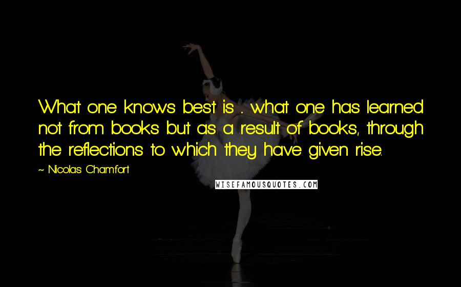 Nicolas Chamfort Quotes: What one knows best is ... what one has learned not from books but as a result of books, through the reflections to which they have given rise.