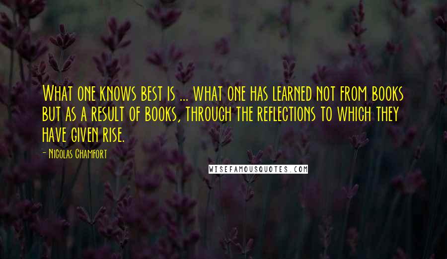 Nicolas Chamfort Quotes: What one knows best is ... what one has learned not from books but as a result of books, through the reflections to which they have given rise.