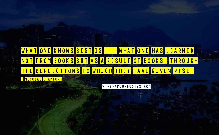 Nicolas Chamfort Quotes: What one knows best is ... what one has learned not from books but as a result of books, through the reflections to which they have given rise.