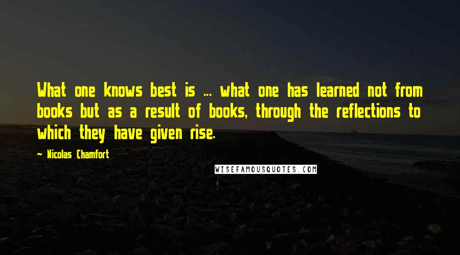 Nicolas Chamfort Quotes: What one knows best is ... what one has learned not from books but as a result of books, through the reflections to which they have given rise.