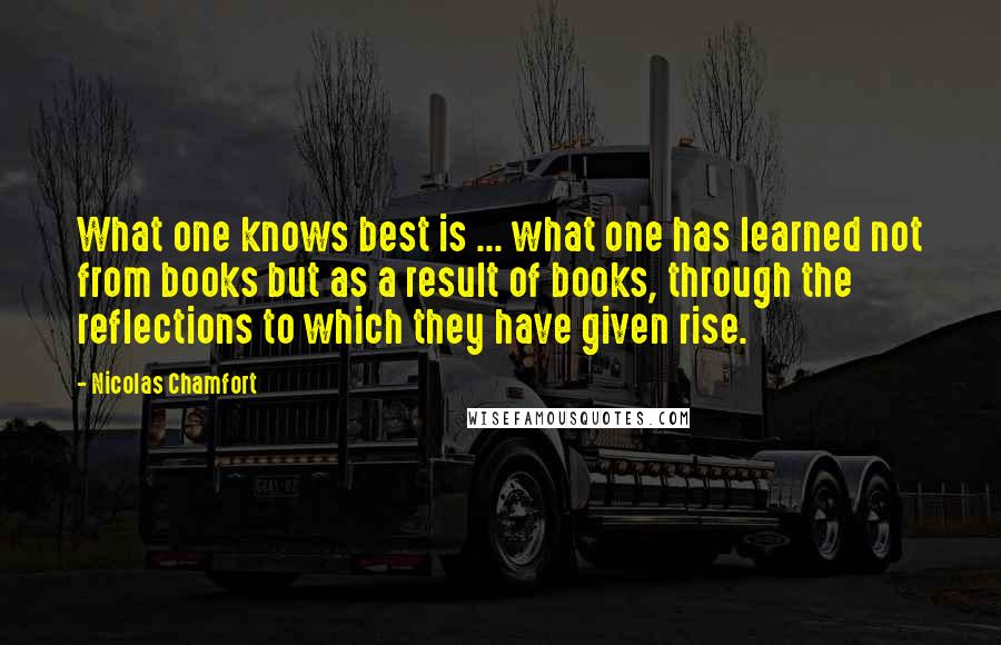 Nicolas Chamfort Quotes: What one knows best is ... what one has learned not from books but as a result of books, through the reflections to which they have given rise.