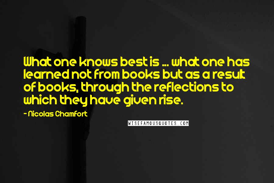 Nicolas Chamfort Quotes: What one knows best is ... what one has learned not from books but as a result of books, through the reflections to which they have given rise.