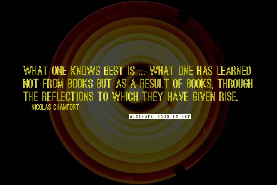 Nicolas Chamfort Quotes: What one knows best is ... what one has learned not from books but as a result of books, through the reflections to which they have given rise.