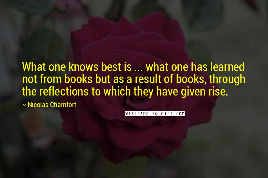 Nicolas Chamfort Quotes: What one knows best is ... what one has learned not from books but as a result of books, through the reflections to which they have given rise.