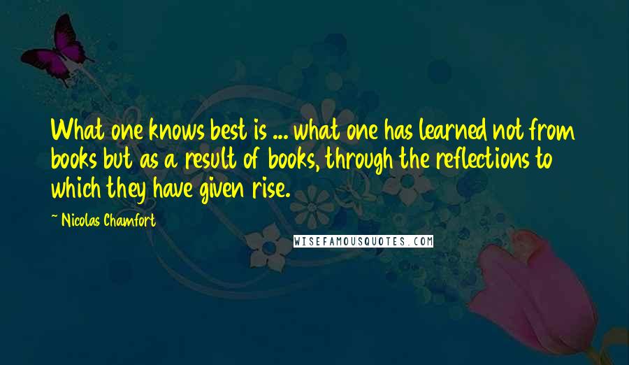 Nicolas Chamfort Quotes: What one knows best is ... what one has learned not from books but as a result of books, through the reflections to which they have given rise.