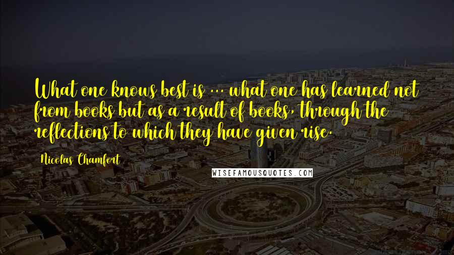 Nicolas Chamfort Quotes: What one knows best is ... what one has learned not from books but as a result of books, through the reflections to which they have given rise.