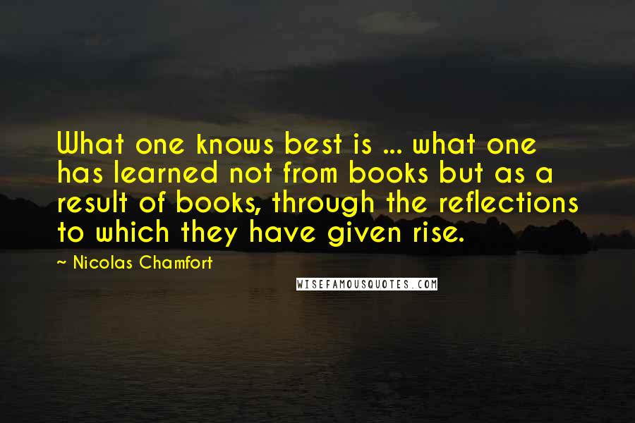 Nicolas Chamfort Quotes: What one knows best is ... what one has learned not from books but as a result of books, through the reflections to which they have given rise.