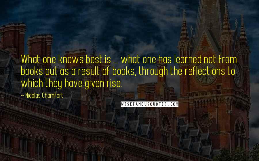 Nicolas Chamfort Quotes: What one knows best is ... what one has learned not from books but as a result of books, through the reflections to which they have given rise.