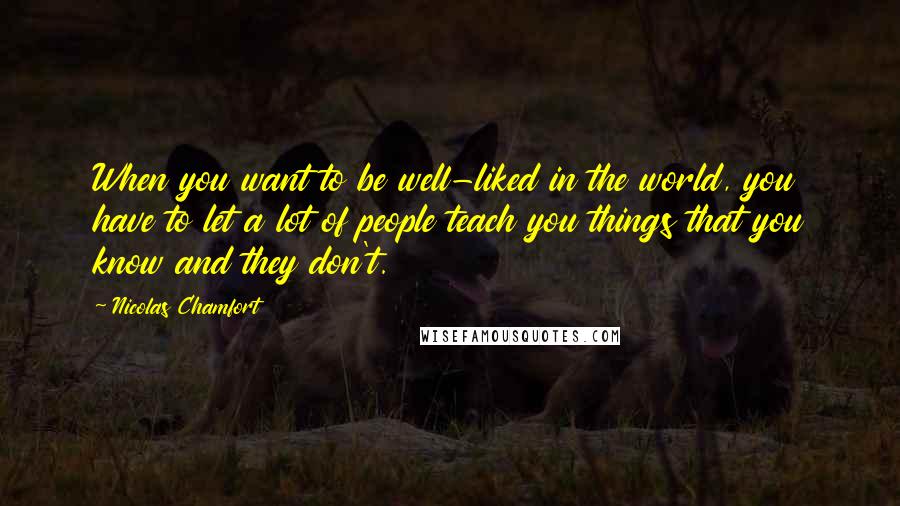 Nicolas Chamfort Quotes: When you want to be well-liked in the world, you have to let a lot of people teach you things that you know and they don't.