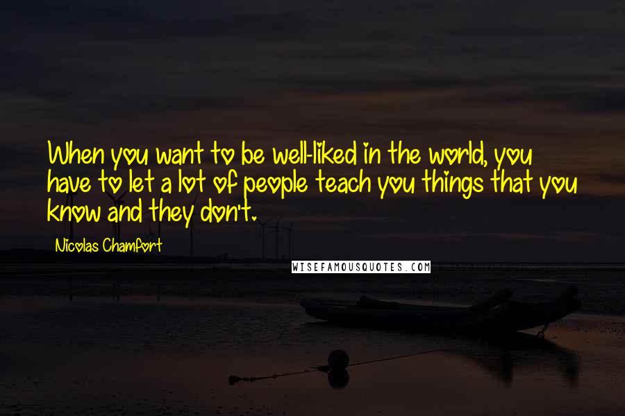 Nicolas Chamfort Quotes: When you want to be well-liked in the world, you have to let a lot of people teach you things that you know and they don't.