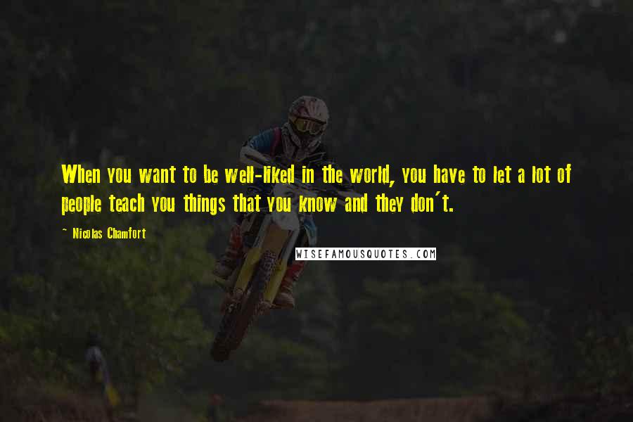 Nicolas Chamfort Quotes: When you want to be well-liked in the world, you have to let a lot of people teach you things that you know and they don't.
