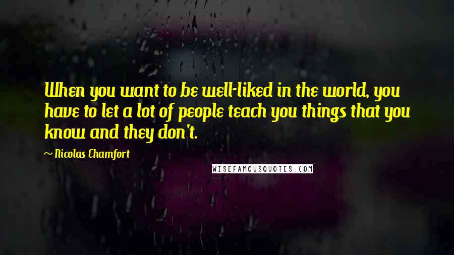 Nicolas Chamfort Quotes: When you want to be well-liked in the world, you have to let a lot of people teach you things that you know and they don't.