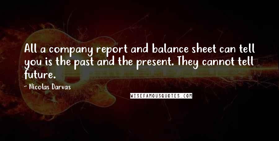 Nicolas Darvas Quotes: All a company report and balance sheet can tell you is the past and the present. They cannot tell future.