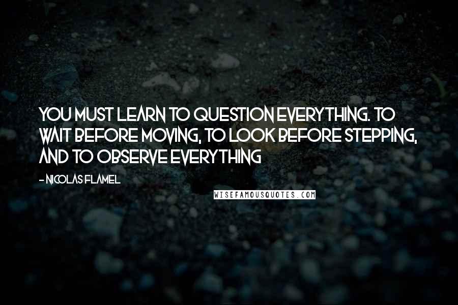 Nicolas Flamel Quotes: You must learn to question everything. To wait before moving, to look before stepping, and to observe everything
