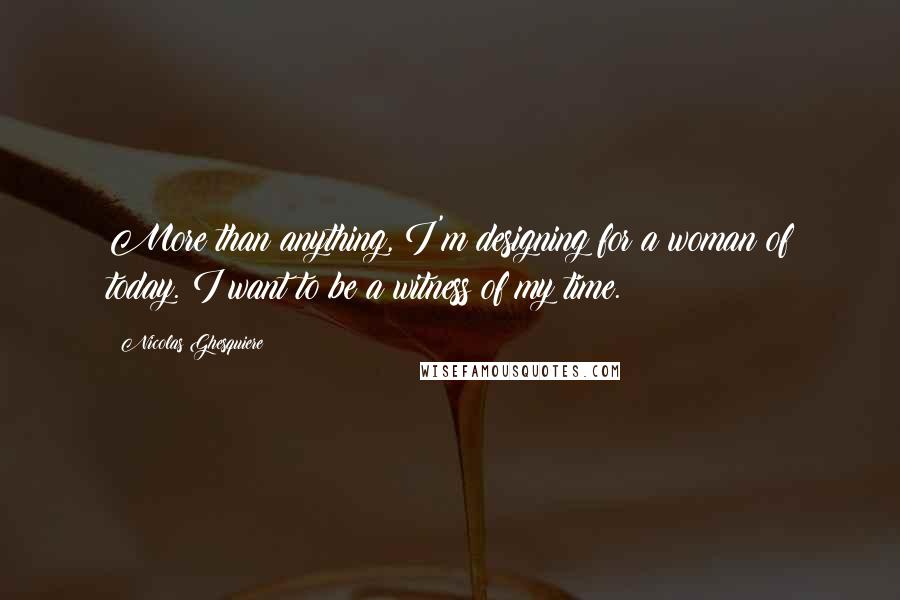 Nicolas Ghesquiere Quotes: More than anything, I'm designing for a woman of today. I want to be a witness of my time.