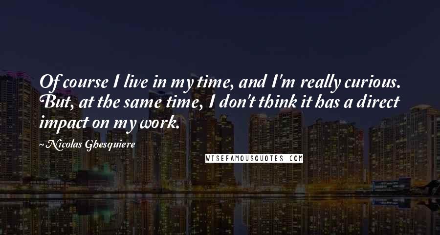 Nicolas Ghesquiere Quotes: Of course I live in my time, and I'm really curious. But, at the same time, I don't think it has a direct impact on my work.