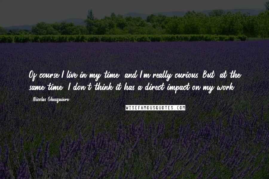 Nicolas Ghesquiere Quotes: Of course I live in my time, and I'm really curious. But, at the same time, I don't think it has a direct impact on my work.