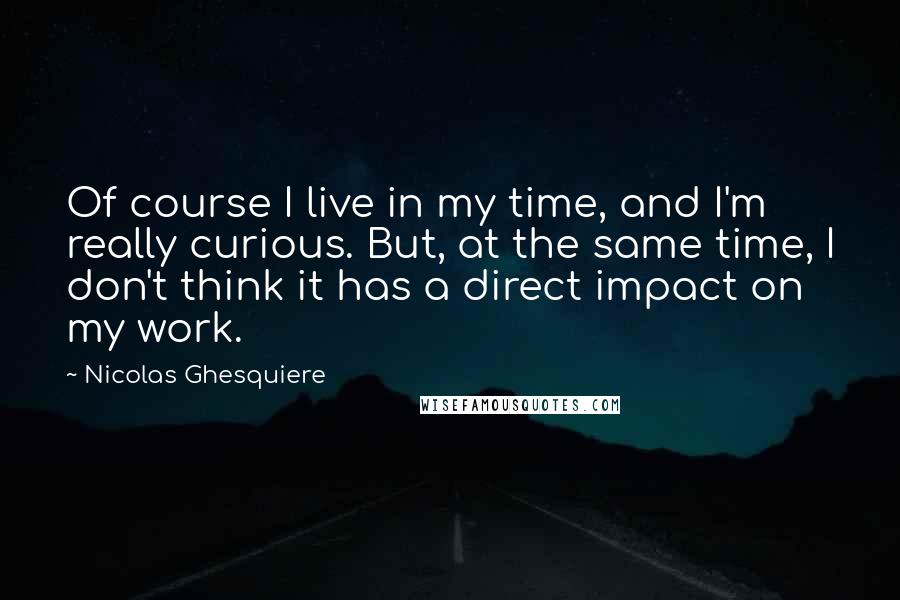 Nicolas Ghesquiere Quotes: Of course I live in my time, and I'm really curious. But, at the same time, I don't think it has a direct impact on my work.