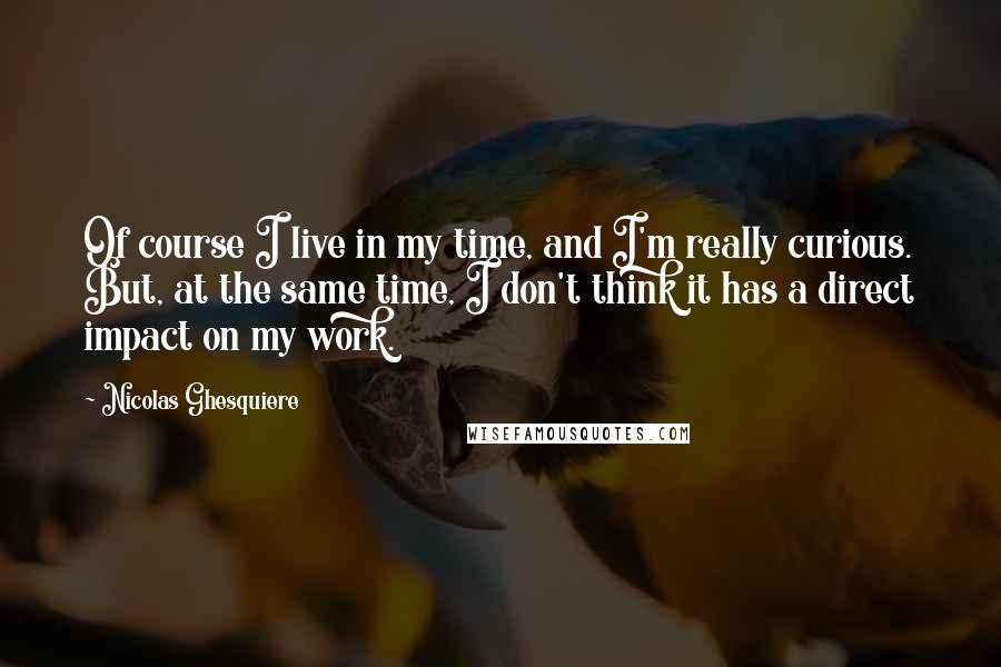 Nicolas Ghesquiere Quotes: Of course I live in my time, and I'm really curious. But, at the same time, I don't think it has a direct impact on my work.