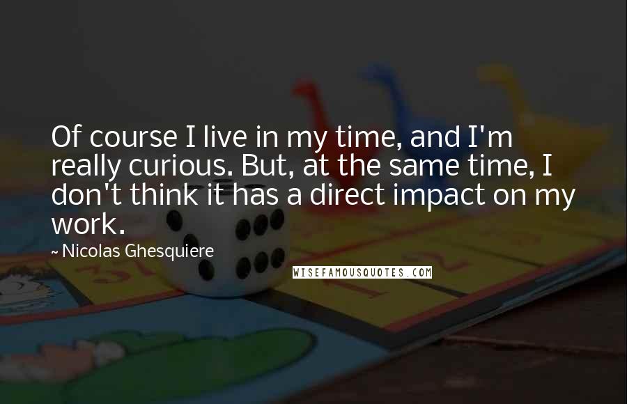 Nicolas Ghesquiere Quotes: Of course I live in my time, and I'm really curious. But, at the same time, I don't think it has a direct impact on my work.