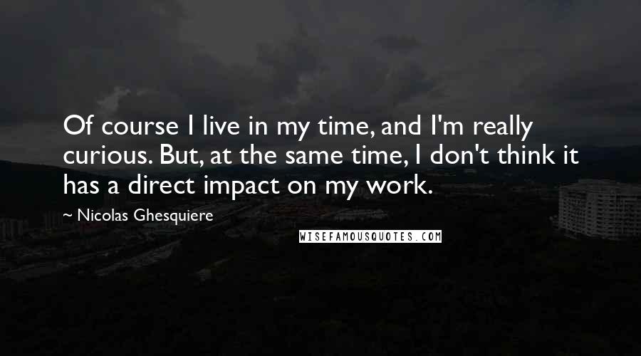 Nicolas Ghesquiere Quotes: Of course I live in my time, and I'm really curious. But, at the same time, I don't think it has a direct impact on my work.