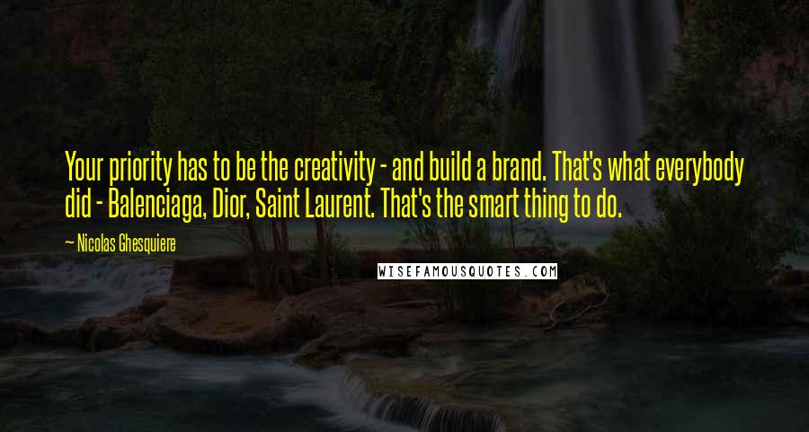 Nicolas Ghesquiere Quotes: Your priority has to be the creativity - and build a brand. That's what everybody did - Balenciaga, Dior, Saint Laurent. That's the smart thing to do.