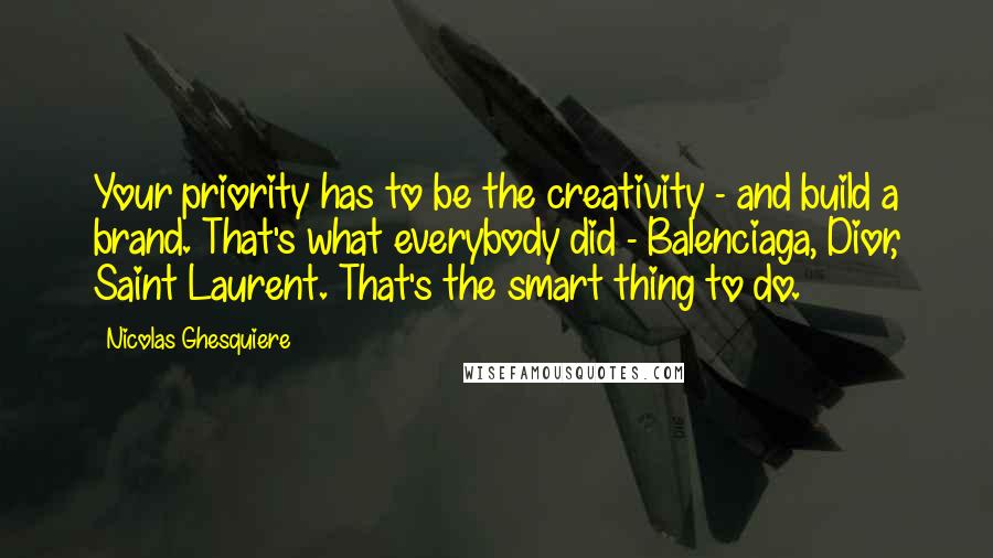 Nicolas Ghesquiere Quotes: Your priority has to be the creativity - and build a brand. That's what everybody did - Balenciaga, Dior, Saint Laurent. That's the smart thing to do.