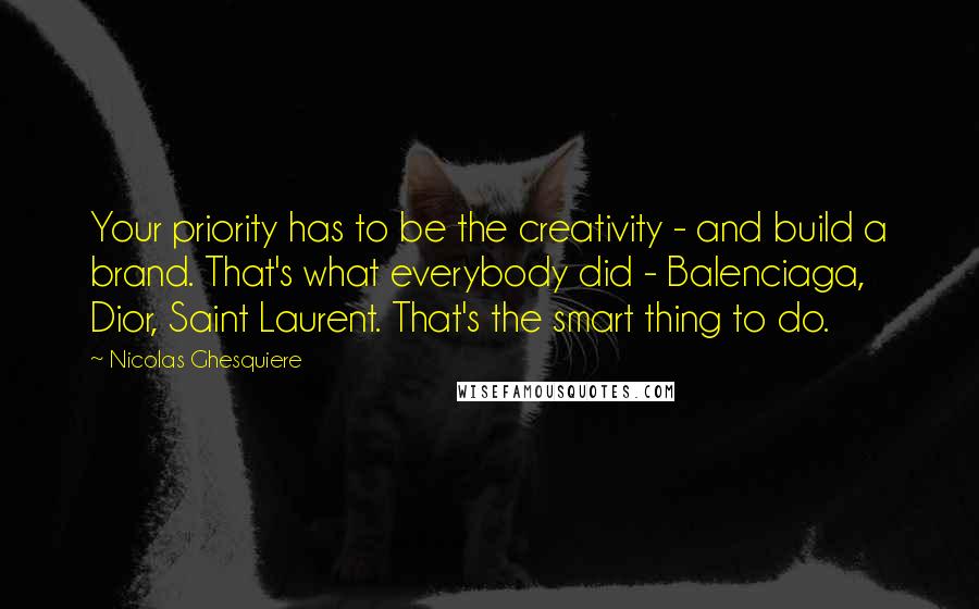 Nicolas Ghesquiere Quotes: Your priority has to be the creativity - and build a brand. That's what everybody did - Balenciaga, Dior, Saint Laurent. That's the smart thing to do.