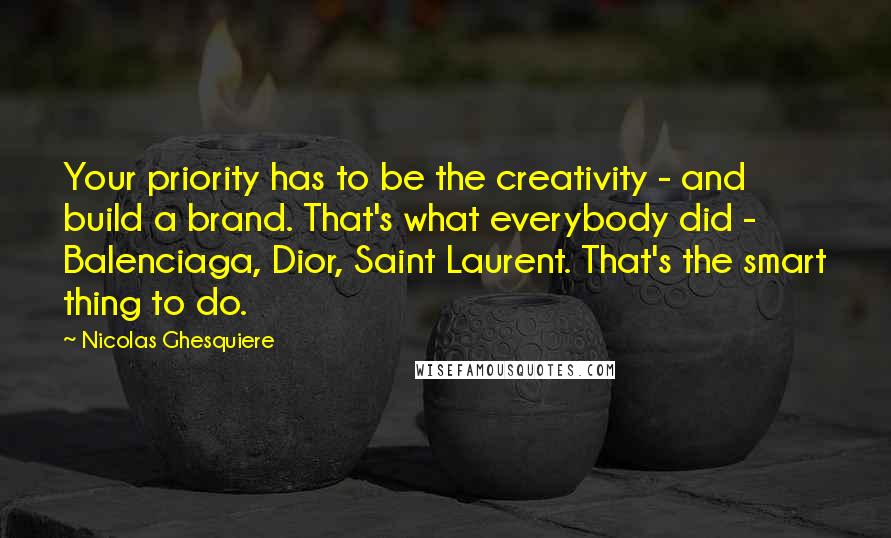 Nicolas Ghesquiere Quotes: Your priority has to be the creativity - and build a brand. That's what everybody did - Balenciaga, Dior, Saint Laurent. That's the smart thing to do.