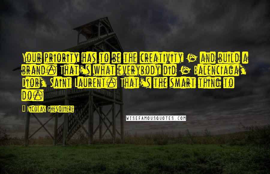 Nicolas Ghesquiere Quotes: Your priority has to be the creativity - and build a brand. That's what everybody did - Balenciaga, Dior, Saint Laurent. That's the smart thing to do.