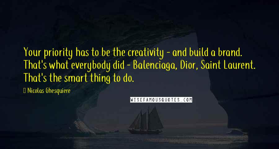 Nicolas Ghesquiere Quotes: Your priority has to be the creativity - and build a brand. That's what everybody did - Balenciaga, Dior, Saint Laurent. That's the smart thing to do.