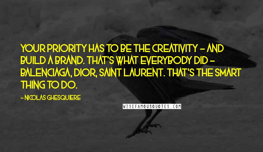 Nicolas Ghesquiere Quotes: Your priority has to be the creativity - and build a brand. That's what everybody did - Balenciaga, Dior, Saint Laurent. That's the smart thing to do.