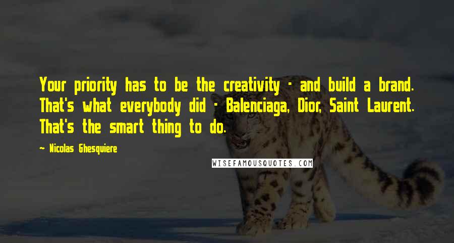 Nicolas Ghesquiere Quotes: Your priority has to be the creativity - and build a brand. That's what everybody did - Balenciaga, Dior, Saint Laurent. That's the smart thing to do.