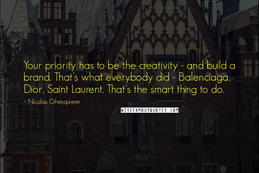 Nicolas Ghesquiere Quotes: Your priority has to be the creativity - and build a brand. That's what everybody did - Balenciaga, Dior, Saint Laurent. That's the smart thing to do.