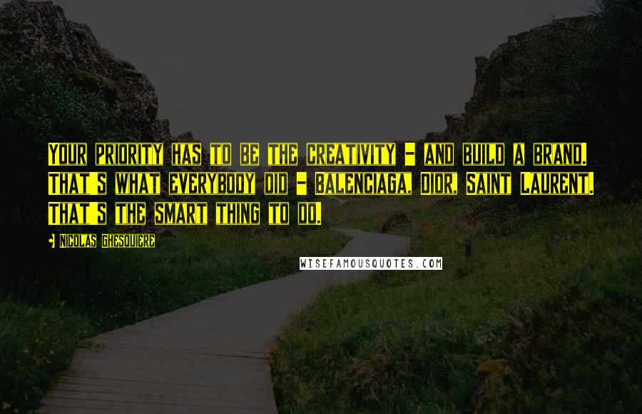 Nicolas Ghesquiere Quotes: Your priority has to be the creativity - and build a brand. That's what everybody did - Balenciaga, Dior, Saint Laurent. That's the smart thing to do.