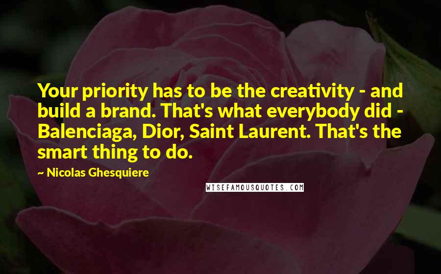 Nicolas Ghesquiere Quotes: Your priority has to be the creativity - and build a brand. That's what everybody did - Balenciaga, Dior, Saint Laurent. That's the smart thing to do.