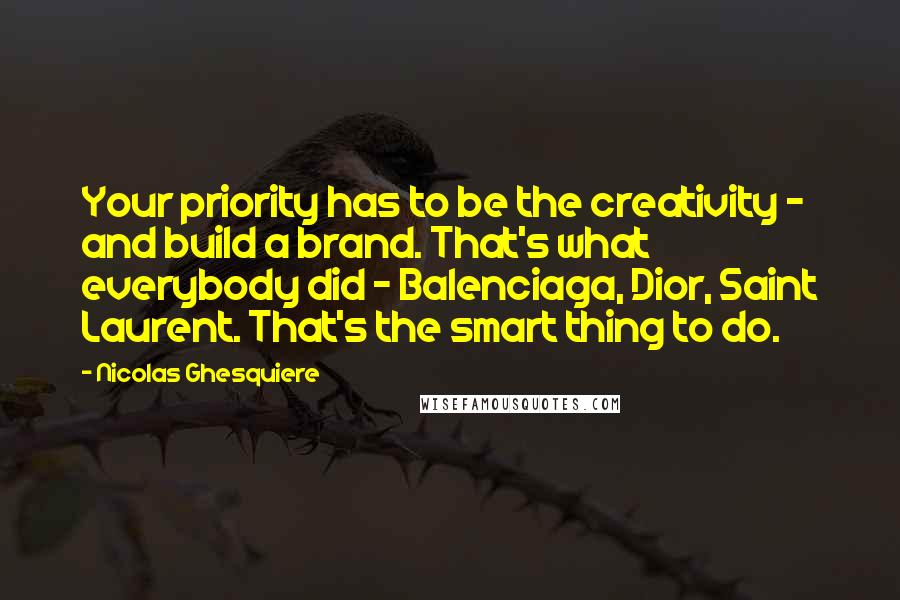 Nicolas Ghesquiere Quotes: Your priority has to be the creativity - and build a brand. That's what everybody did - Balenciaga, Dior, Saint Laurent. That's the smart thing to do.