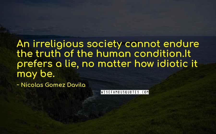 Nicolas Gomez Davila Quotes: An irreligious society cannot endure the truth of the human condition.It prefers a lie, no matter how idiotic it may be.