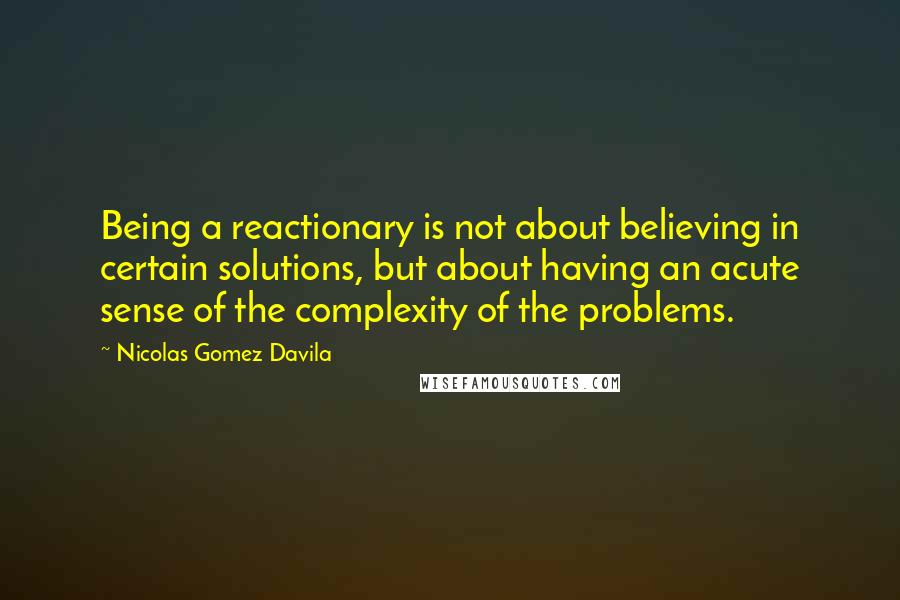 Nicolas Gomez Davila Quotes: Being a reactionary is not about believing in certain solutions, but about having an acute sense of the complexity of the problems.