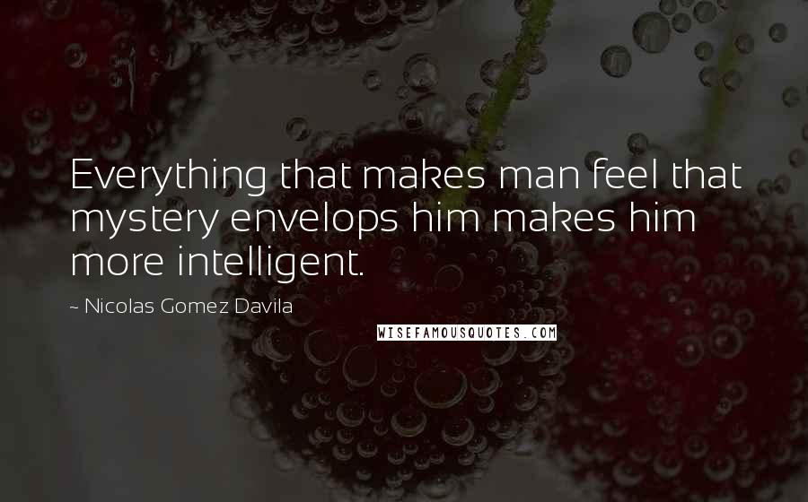 Nicolas Gomez Davila Quotes: Everything that makes man feel that mystery envelops him makes him more intelligent.