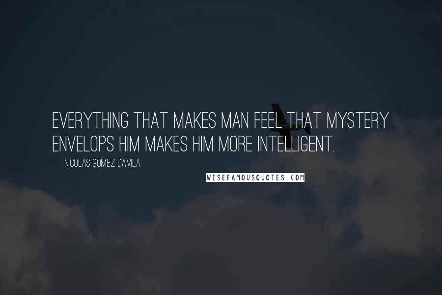 Nicolas Gomez Davila Quotes: Everything that makes man feel that mystery envelops him makes him more intelligent.