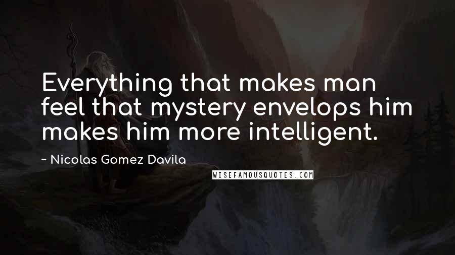 Nicolas Gomez Davila Quotes: Everything that makes man feel that mystery envelops him makes him more intelligent.