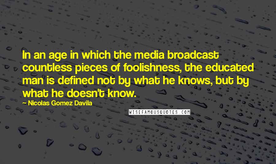 Nicolas Gomez Davila Quotes: In an age in which the media broadcast countless pieces of foolishness, the educated man is defined not by what he knows, but by what he doesn't know.