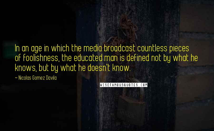 Nicolas Gomez Davila Quotes: In an age in which the media broadcast countless pieces of foolishness, the educated man is defined not by what he knows, but by what he doesn't know.