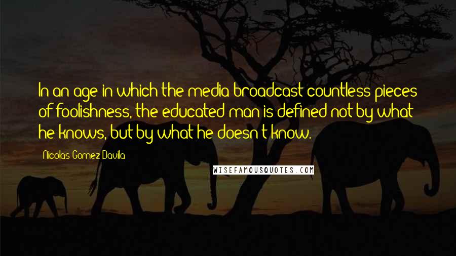 Nicolas Gomez Davila Quotes: In an age in which the media broadcast countless pieces of foolishness, the educated man is defined not by what he knows, but by what he doesn't know.