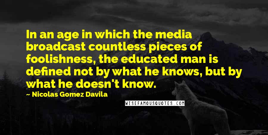 Nicolas Gomez Davila Quotes: In an age in which the media broadcast countless pieces of foolishness, the educated man is defined not by what he knows, but by what he doesn't know.