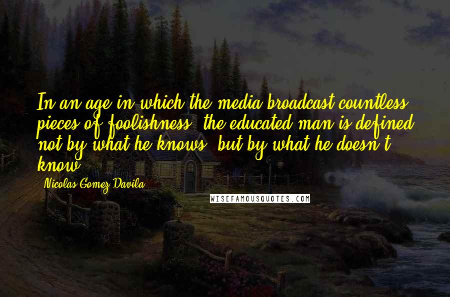 Nicolas Gomez Davila Quotes: In an age in which the media broadcast countless pieces of foolishness, the educated man is defined not by what he knows, but by what he doesn't know.