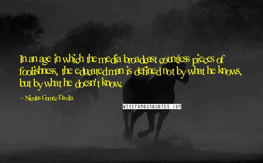 Nicolas Gomez Davila Quotes: In an age in which the media broadcast countless pieces of foolishness, the educated man is defined not by what he knows, but by what he doesn't know.